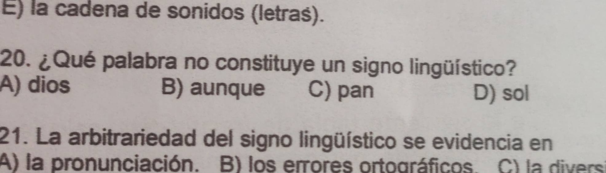 E) la cadena de sonidos (letras).
20. ¿Qué palabra no constituye un signo lingüístico?
A) dios B) aunque C) pan
D) sol
21. La arbitrariedad del signo lingüístico se evidencia en
A) la pronunciación. B) los errores ortográficos. C) la divers