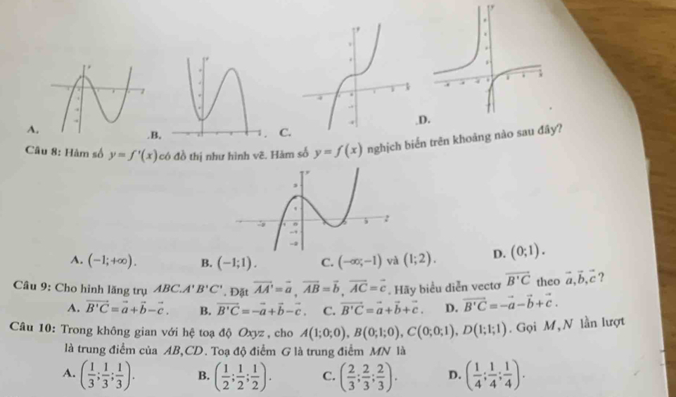 1
A.
B. C.D
Câu 8: Hàm số y=f'(x) có đồ thị như hình vẽ. Hàm số y=f(x) nghịch biến trên khoảng nào sau đây?
A. (-1;+∈fty ). B. (-1;1). C. (-∈fty ;-1) và (1;2). D. (0;1). 
Câu 9: Cho hình lăng trụ ABC. A'B'C'. Đặt vector AA'=vector a, vector AB=vector b, vector AC=vector c. Hãy biểu diễn vectơ vector B'C theo vector a, vector b, vector c ?
A. vector B'C=vector a+vector b-vector c. B. vector B'C=-vector a+vector b-vector c C. vector B'C=vector a+vector b+vector c. D. vector B'C=-vector a-vector b+vector c. 
Câu 10: Trong không gian với hệ toạ độ Oxyz , cho A(1;0;0), B(0;1;0), C(0;0;1), D(1;1;1). Gọi M, N lần lượt
là trung điểm của AB, CD. Toạ độ điểm G là trung điểm MN là
A. ( 1/3 ; 1/3 ; 1/3 ). B. ( 1/2 ; 1/2 ; 1/2 ). C. ( 2/3 ; 2/3 ; 2/3 ). D. ( 1/4 ; 1/4 ; 1/4 ).