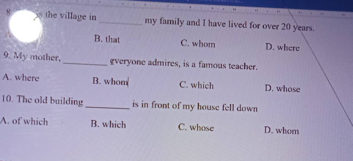 is the village in _my family and I have lived for over 20 years.
B. that C. whom D. where
9. My mother, _gveryone admires, is a famous teacher.
A. where B. whom C. which D. whose
10. The old building _is in front of my house fell down
A. of which B. which C. whose D. whom