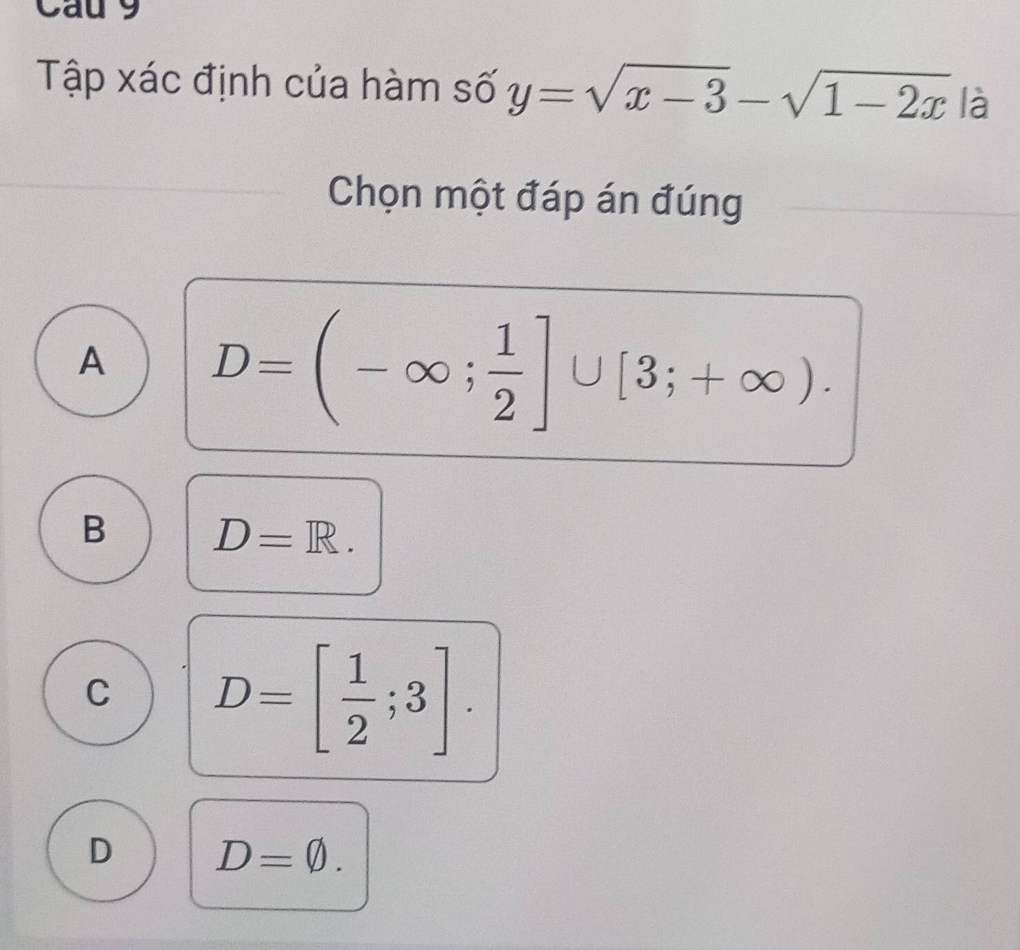 Cau 9
Tập xác định của hàm số y=sqrt(x-3)-sqrt(1-2x)|a
Chọn một đáp án đúng
A
D=(-∈fty ; 1/2 ]∪ [3;+∈fty ).
B
D=R.
C
D=[ 1/2 ;3].
D
D=varnothing.