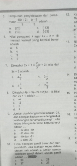 Himpunan penyelesaian dari persa- 12. K
Mz
maan  (4(b+2))/9 = (b-5)/3  adalah .... ad
a.  23 C.  -13 a
b.  13 d. (-23) C.
6. Nilai pengganti k agar 4k-2=18 d.
menjadi kalimat yang bernilai benar 13. Nil
adalah .... 2x
a. 5
b. 4 a.
c. 3
d. 2 b.
C.
7. Diketahui 2x+1= 2/3 (x+3) nilai dari
d.
3x+2 adalah ....
a. 4 1/4  c. 3 1/2  14. Di
bil
ny
a.
b. 3 3/4  d. 2 2/3  b.
. Nilai 15. Hi
8. Diketahui 4(x+3)-24=2(4x-1) adalah ....
dari 2x+1 sa
a. -4
a.
b. -2
c. 2 b.
C.
d. 4
d.
9. Jumlah dua bilangan bulat adalah -31. 16. Hi
Jika bilangan kedua sama dengan dua
kali bilangan pertama dikurangi 1, nilai SE
kedua biliangan tersebut berturut-turut
adalah a
a. -12 dan -19 b.
C.
b. -11 dan -20
d.
9 -10 dan -21 17. P
d. -9 dan -22
10. Lima bilangan ganjil berurutan ber- 2.
jumlah 65. Jika bilangan kedua dalam
urutan naik adalah x, jumlah semua a.
bilangan ganjil dalam urutan ganjil HOTS
adalah ....
a. 39 c. 29 b.
b. 37 d. 27