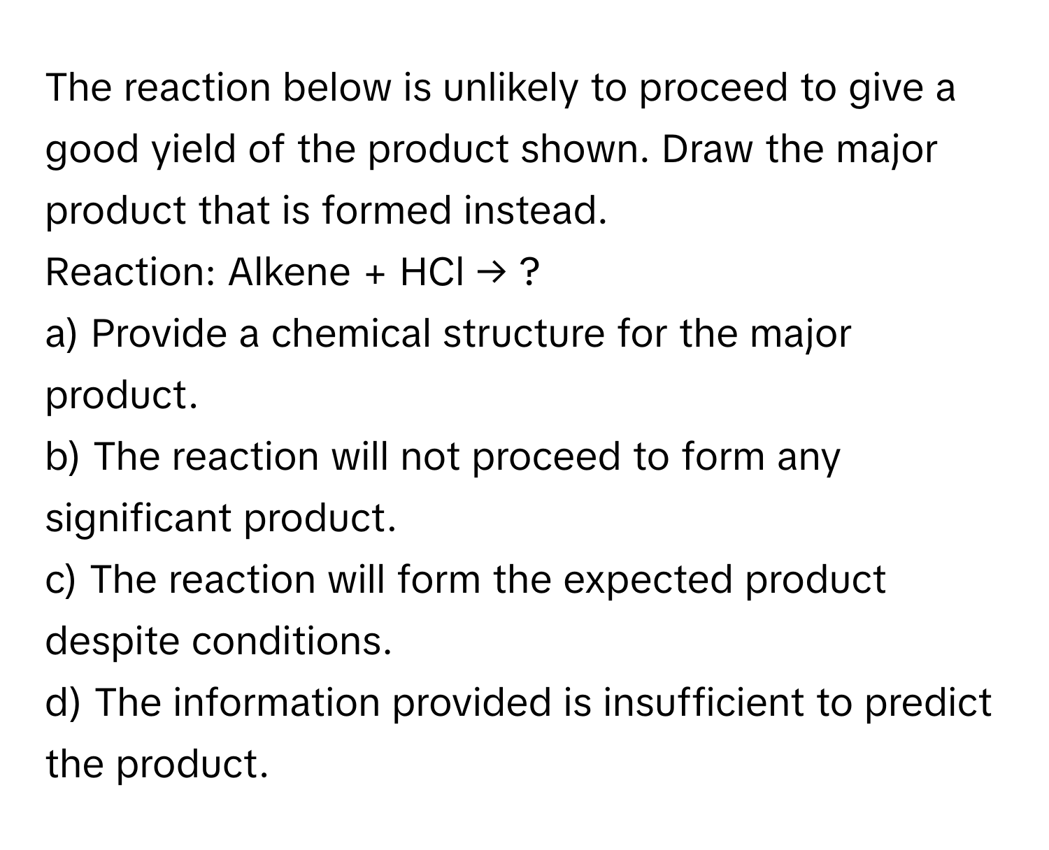 The reaction below is unlikely to proceed to give a good yield of the product shown. Draw the major product that is formed instead.

Reaction: Alkene + HCl → ?

a) Provide a chemical structure for the major product.
b) The reaction will not proceed to form any significant product.
c) The reaction will form the expected product despite conditions.
d) The information provided is insufficient to predict the product.