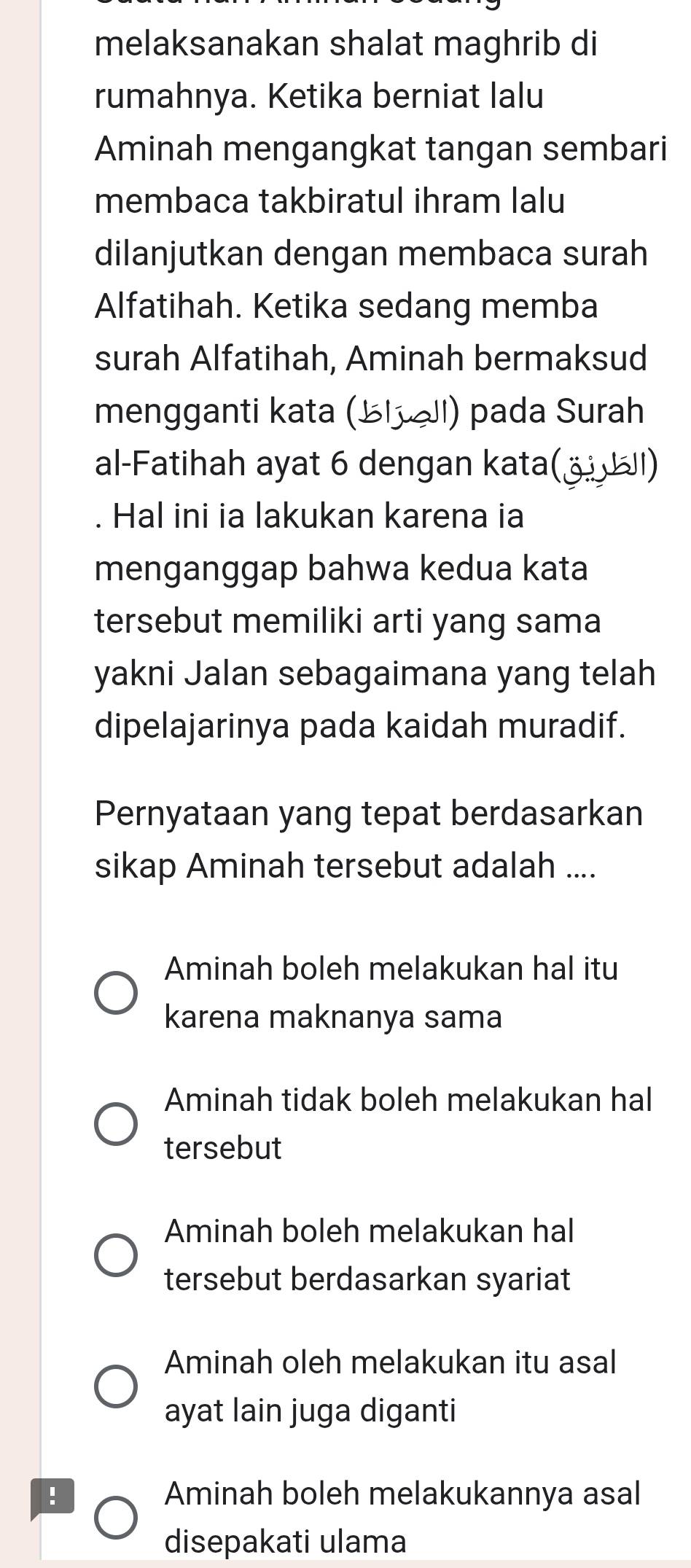 melaksanakan shalat maghrib di
rumahnya. Ketika berniat lalu
Aminah mengangkat tangan sembari
membaca takbiratul ihram lalu
dilanjutkan dengan membaca surah
Alfatihah. Ketika sedang memba
surah Alfatihah, Aminah bermaksud
mengganti kata (½líll) pada Surah
al-Fatihah ayat 6 dengan kata(_ ⑭ )
. Hal ini ia lakukan karena ia
menganggap bahwa kedua kata
tersebut memiliki arti yang sama
yakni Jalan sebagaimana yang telah
dipelajarinya pada kaidah muradif.
Pernyataan yang tepat berdasarkan
sikap Aminah tersebut adalah ....
Aminah boleh melakukan hal itu
karena maknanya sama
Aminah tidak boleh melakukan hal
tersebut
Aminah boleh melakukan hal
tersebut berdasarkan syariat
Aminah oleh melakukan itu asal
ayat lain juga diganti
! Aminah boleh melakukannya asal
disepakati ulama