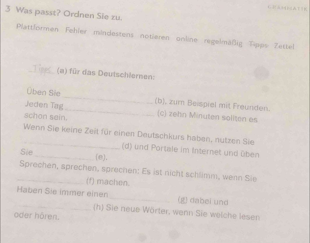 GRAMMATIK 
3 Was passt? Ordnen Sie zu. 
Plattformen Fehler mindestens notieren online regelmäßig Tipps Zettel 
_(a) für das Deutschlernen: 
Üben Sie _(b), zum Beispiel mit Freunden. 
Jeden Tag_ (c) zehn Minuten sollten es 
schon sein. 
Wenn Sie keine Zeit für einen Deutschkurs haben, nutzen Sie 
(d) und Portale im Internet und üben 
Sie _(e). 
_Sprechen, sprechen, sprechen: Es ist nicht schlimm, wenn Sie 
(f) machen. 
_ 
Haben Sie immer einen _(g) dabei und 
(h) Sie neue Wörter, wenn Sie welche lesen 
oder hören.