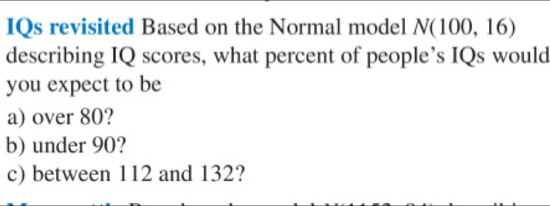 IQs revisited Based on the Normal model N(100,16)
describing IQ scores, what percent of people’s IQs would 
you expect to be 
a) over 80? 
b) under 90? 
c) between 112 and 132?