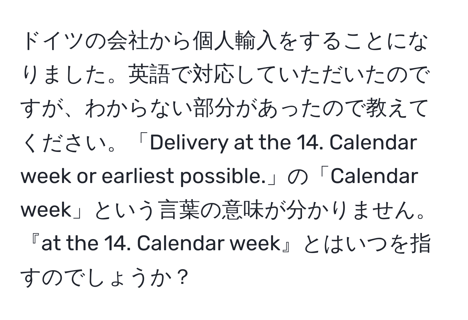 ドイツの会社から個人輸入をすることになりました。英語で対応していただいたのですが、わからない部分があったので教えてください。「Delivery at the 14. Calendar week or earliest possible.」の「Calendar week」という言葉の意味が分かりません。『at the 14. Calendar week』とはいつを指すのでしょうか？