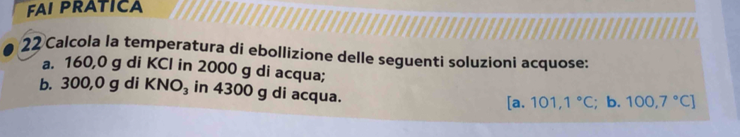 FAI PRATICA 
22 Calcola la temperatura di ebollizione delle seguenti soluzioni acquose: 
a. 160,0 g di KCl in 2000 g di acqua; 
b. 300,0 g di KNO_3 in 4300 g di acqua.
[a.101,1°C; b. 100,7°C]