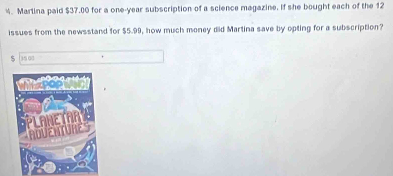 、 Martina paid $37.00 for a one-year subscription of a science magazine. If she bought each of the 12
issues from the newsstand for $5.99, how much money did Martina save by opting for a subscription?
$ a5 00