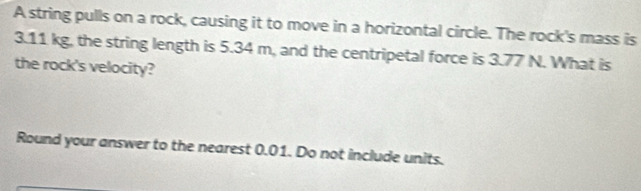 A string pulls on a rock, causing it to move in a horizontal circle. The rock's mass is
3.11 kg, the string length is 5.34 m, and the centripetal force is 3.77 N. What is 
the rock's velocity? 
Round your answer to the nearest 0.01. Do not include units.