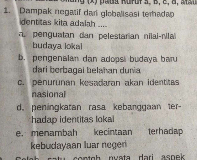 ang (x) pada Huruf a, b, c, d, atau
1. Dampak negatif dari globalisasi terhadap
identitas kita adalah ....
a. penguatan dan pelestarian nilai-nilai
budaya lokal
b. pengenalan dan adopsi budaya baru
dari berbagai belahan dunia
c. penurunan kesadaran akan identitas
nasional
d. peningkatan rasa kebanggaan ter-
hadap identitas lokal
e. menambah kecintaan terhadap
kebudayaan luar negeri
tu c o n t o h nv a ta d ari aspek .