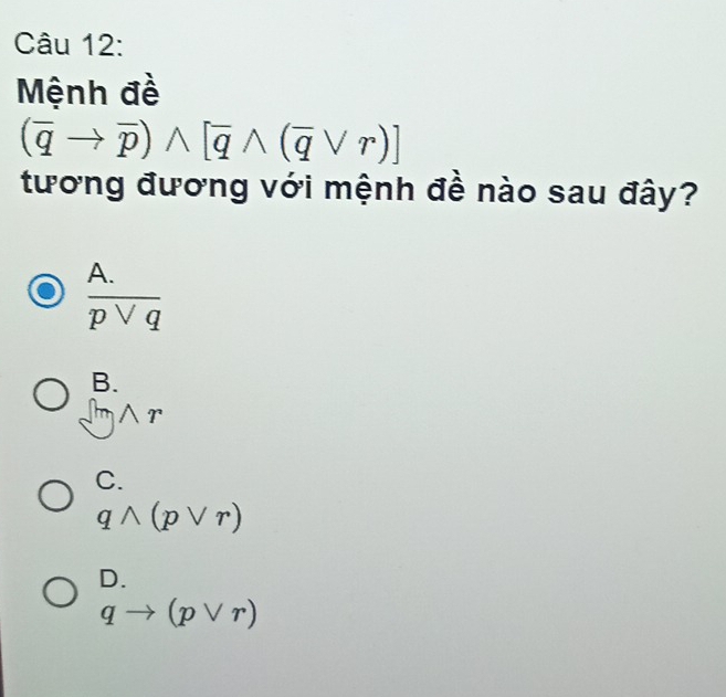 Mệnh đề
(overline qto overline p)wedge [overline qwedge (overline qvee r)]
tương đương với mệnh đề nào sau đây?
 (A.)/pvee q 
B.
wedge
C.
qwedge (pvee r)
D.
qto (pvee r)