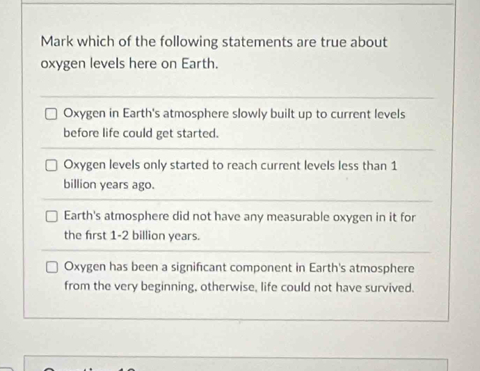 Mark which of the following statements are true about
oxygen levels here on Earth.
Oxygen in Earth's atmosphere slowly built up to current levels
before life could get started.
Oxygen levels only started to reach current levels less than 1
billion years ago.
Earth's atmosphere did not have any measurable oxygen in it for
the first 1-2 billion years.
Oxygen has been a significant component in Earth's atmosphere
from the very beginning, otherwise, life could not have survived.