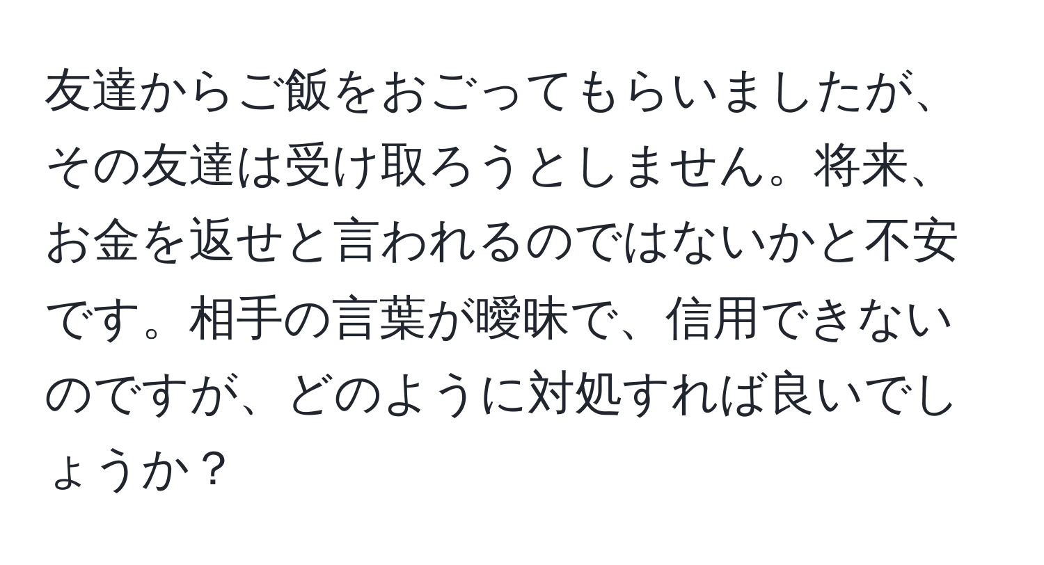 友達からご飯をおごってもらいましたが、その友達は受け取ろうとしません。将来、お金を返せと言われるのではないかと不安です。相手の言葉が曖昧で、信用できないのですが、どのように対処すれば良いでしょうか？