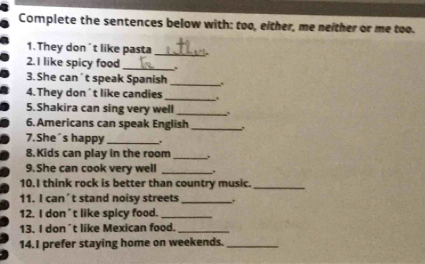 Complete the sentences below with: too, either, me neither or me too. 
1. They don´t like pasta _. 
2. I like spicy food _. 
3. She can´t speak Spanish _. 
_ 
4.They don´t like candies 
5.Shakira can sing very well _. 
6. Americans can speak English_ 
7.She´s happy _. 
8. Kids can play in the room _. 
9. She can cook very well _. 
10.I think rock is better than country music._ 
11. I can´t stand noisy streets _. 
12. I don’t like spicy food._ 
13, I don't like Mexican food._ 
14.I prefer staying home on weekends._