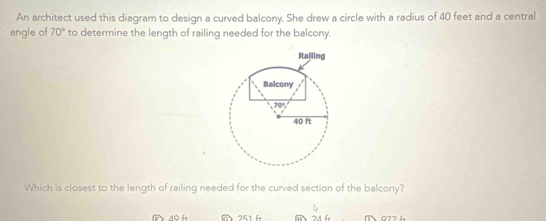 An architect used this diagram to design a curved balcony. She drew a circle with a radius of 40 feet and a central
angle of 70° to determine the length of railing needed for the balcony.
Which is closest to the length of railing needed for the curved section of the balcony?
@ 251 f m 24 fr     7