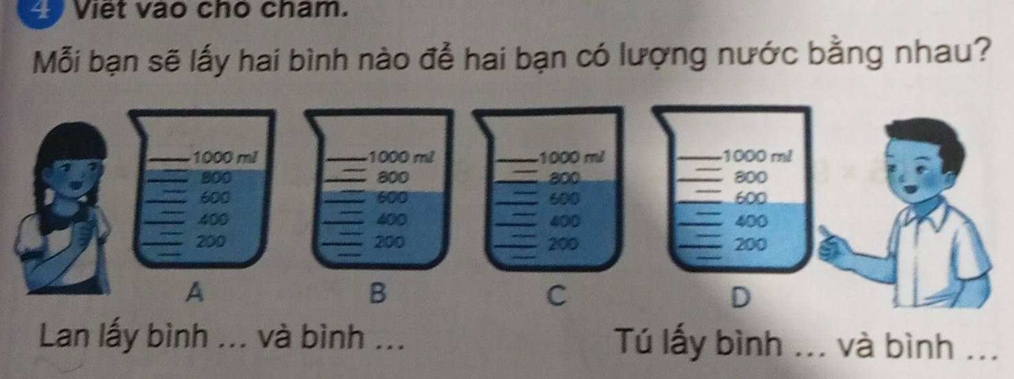 Viet vao cho cham. 
Mỗi bạn sẽ lấy hai bình nào đễ hai bạn có lượng nước bằng nhau?
1000 m² 1000 m²
800 800
600 _ 600
400 400
_
200 200
B 
C 
D 
Lan lấy bình ... và bình ... Tú lấy bình ... và bình ...