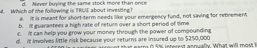 d. Never buying the same stock more than once
4. Which of the following is TRUE about investing?
a. It is meant for short-term needs like your emergency fund, not saving for retirement
b. It guarantees a high rate of return over a short period of time
c. It can help you grow your money through the power of compounding
d. It involves little risk because your returns are insured up to $250,000
nt that earns 0.5% interest annually. What will most I