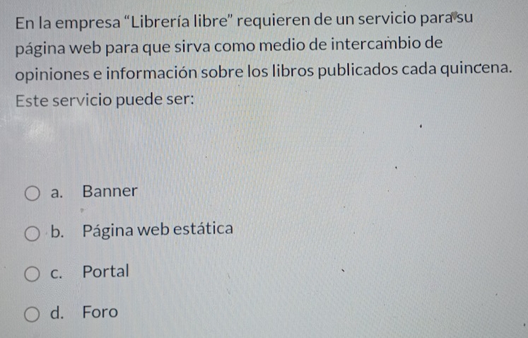 En la empresa “Librería libre” requieren de un servicio para su
página web para que sirva como medio de intercambio de
opiniones e información sobre los libros publicados cada quincena.
Este servicio puede ser:
a. Banner
b. Página web estática
c. Portal
d. Foro