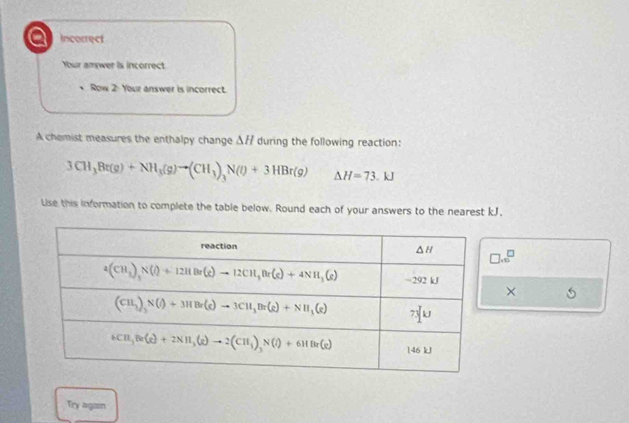 a Incorrect
Your answer is incorrect
Row 2 Your answer is incorrect.
A chemist measures the enthalpy change △ H during the following reaction:
3CH_3Br(g)+NH_3(g)to (CH_3)_3N(l)+3HBr(g) △ H=73.kJ
Lise this information to complete the table below. Round each of your answers to the nearest kJ.
□ .10^(□)
× 5
Try agan