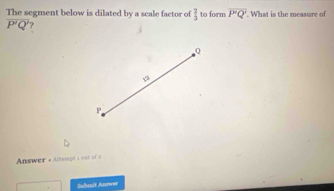 The segment below is dilated by a scale factor of  2/3  to form overline P'Q'. What is the measure of
overline P'Q' ?
Q
、
P
Answer + Attempt 1 out of 2 
Submit Answer