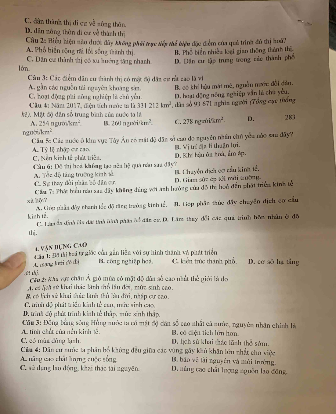 C. dân thành thị di cư về nông thôn.
D. dân nông thôn di cư về thành thị.
Câu 2: Biểu hiện nào dưới đây không phải trực tiếp thể hiện đặc điểm của quá trình đô thị hoá?
A. Phổ biến rộng rãi lối sống thành thị. B. Phổ biến nhiều loại giao thông thành thị.
C. Dân cư thành thị có xu hướng tăng nhanh.
lớn. D. Dân cư tập trung trong các thành phố
Câu 3: Các điểm dân cư thành thị có mật độ dân cư rất cao là vì
A. gần các nguồn tài nguyên khoáng sản.
B. có khí hậu mát mẻ, nguồn nước đồi dào.
C. hoạt động phi nông nghiệp là chủ yếu.
D. hoạt động nông nghiệp vẫn là chủ yếu.
Câu 4: Năm 2017, diện tích nước ta là 331212km^2 , dân số 93 671 nghìn người (Tổng cục thống
kê). Mật độ dân số trung bình của nước ta là
A. 254 người/ km^2. B. 260nguroi/km^2. C. 278 người /km^2. D. 283
người/ /km^2.
Câu 5: Các nước ở khu vực Tây Âu có mật độ dân số cao do nguyên nhân chủ yếu nào sau đây?
A. Tỷ lệ nhập cư cao. B. Vị trí địa lí thuận lợi.
C. Nền kinh tế phát triển. D. Khí hậu ôn hoà, ấm áp.
Câu 6: Đô thị hoá không tạo nên hệ quả nào sau đây?
A. Tốc độ tăng trưởng kinh tế.
B. Chuyển dịch cơ cấu kinh tế.
C. Sự thay đổi phân bố dân cư. D. Giảm sức ép tới môi trường.
Câu 7: Phát biểu nào sau đây không đúng với ảnh hưởng của đô thị hoá đến phát triển kinh tế -
xã hội?
A. Góp phần đẩy nhanh tốc độ tăng trưởng kinh tế. B. Góp phần thúc đẩy chuyển dịch cơ cấu
kinh tế.
C. Làm ổn định lâu dài tình hình phân bố dân cư. D. Làm thay đổi các quá trình hôn nhân ở đô
thj.
4. VậN DụNG CAO
Câu 1: Đô thị hoá tự giác cần gắn liền với sự hình thành và phát triển
A. mạng lưới đô thị. B. công nghiệp hoá. C. kiến trúc thành phố. D. cơ sở hạ tầng
đô thị.
Cầu 2: Khu vực châu Á gió mùa có mật độ dân số cao nhất thế giới là do
A. có lịch sử khai thác lãnh thổ lâu đời, mức sinh cao.
B. có lịch sử khai thác lãnh thổ lâu đời, nhập cư cao.
C. trình độ phát triển kinh tế cao, mức sinh cao.
D. trình độ phát trinh kinh tế thấp, mức sinh thấp.
Câu 3: Đồng bằng sông Hồng nước ta có mật độ dân số cao nhất cả nước, nguyên nhân chính là
A. tính chất của nền kinh tế. B. có diện tích lớn hơn.
C. có mùa đông lạnh. D. lịch sử khai thác lãnh thổ sớm.
Câu 4: Dân cư nước ta phân bố không đều giữa các vùng gây khó khăn lớn nhất cho việc
A. nâng cao chất lượng cuộc sống.
B. bảo vệ tài nguyên và môi trường.
C. sử dụng lao động, khai thác tài nguyên. D. nâng cao chất lượng nguồn lao đông.