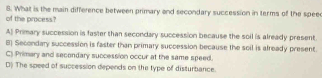 What is the main difference between primary and secondary succession in terms of the spee
of the process?
A) Primary succession is faster than secondary succession because the soil is already present.
B) Secondary succession is faster than primary succession because the soil is already present.
C) Primary and secondary succession occur at the same speed.
D) The speed of succession depends on the type of disturbance.