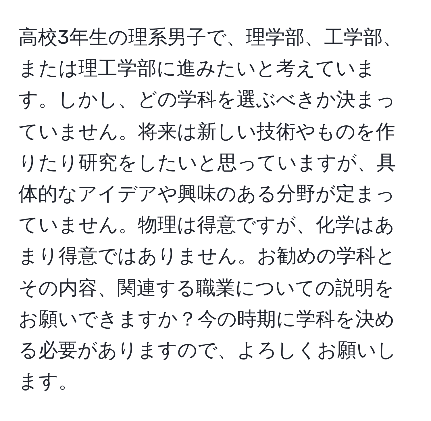 高校3年生の理系男子で、理学部、工学部、または理工学部に進みたいと考えています。しかし、どの学科を選ぶべきか決まっていません。将来は新しい技術やものを作りたり研究をしたいと思っていますが、具体的なアイデアや興味のある分野が定まっていません。物理は得意ですが、化学はあまり得意ではありません。お勧めの学科とその内容、関連する職業についての説明をお願いできますか？今の時期に学科を決める必要がありますので、よろしくお願いします。