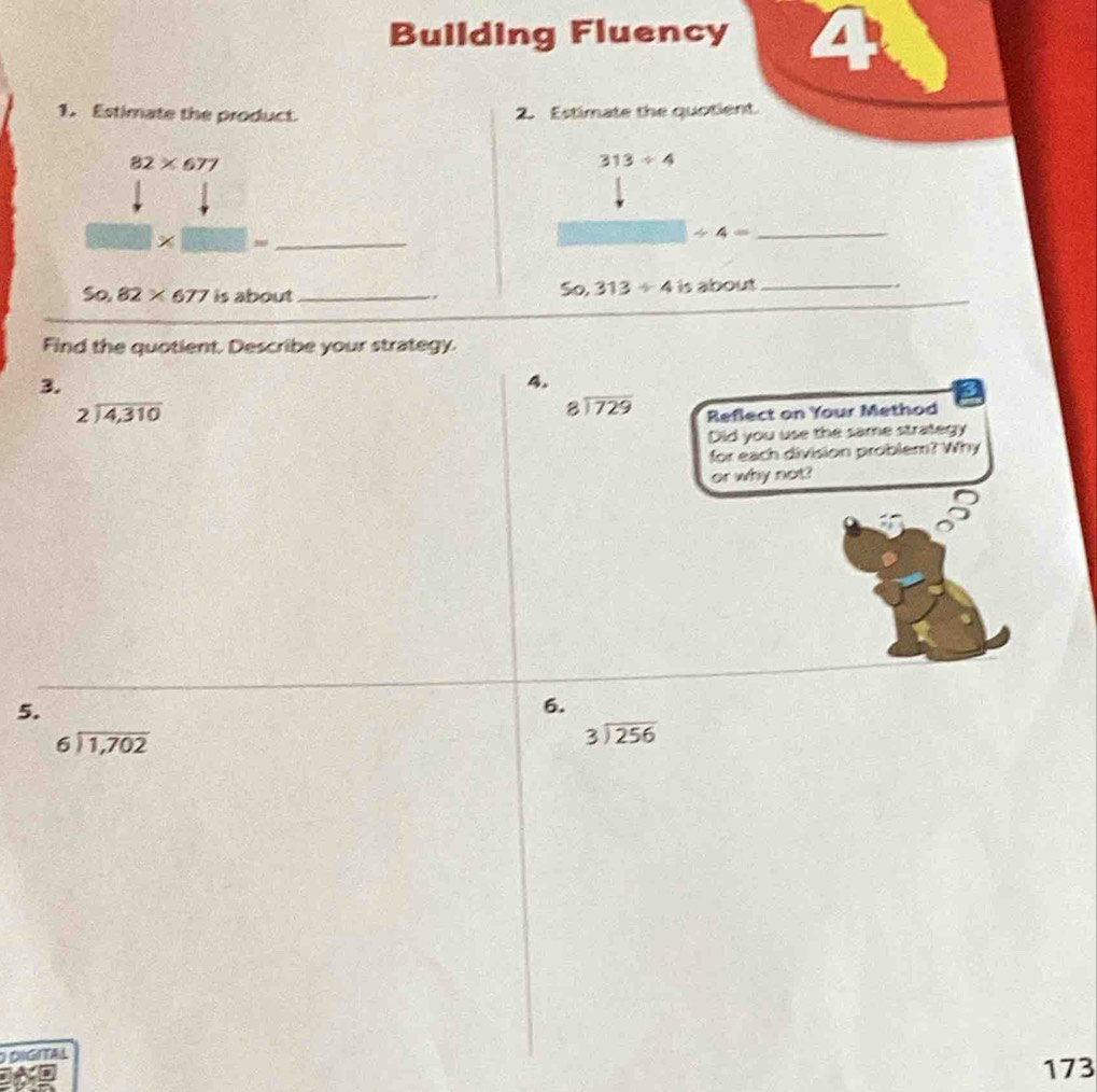 Building Fluency 4 
1. Estimate the product 2. Estimate the quotient.
82* 677
313/ 4
30_ 
_ / 4=
So, 313/ 4
So 82* 677 is about _、 is about_ 
Find the quotient. Describe your strategy. 
3. 
4.
beginarrayr 2encloselongdiv 4,310endarray
beginarrayr 8encloselongdiv 729endarray Reflect on Your Method 
Did you use the same strategy 
for each division problem? Why 
or why not? 
5. 
6.
beginarrayr 6encloselongdiv 1,702endarray
beginarrayr 3encloselongdiv 256endarray
O DIGITAL 
to 
173