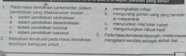 an jr wiban yang be n an 
1. Pada masa demokrasi parlementer, sistem a. meningkatkan inflasi
pendidikan yang dilaksanakan adaiah .... di masyarakat
a. sistem pendidikan sentralisas b. mengurangi jumlah uang yang beredar
b. sistem pendidikan desentralisasi c. menurunkan nīlai tukar rupiah
c. sistem pendidikan kolonia d. menguntungkan rakyat kecil
d. sistem pendidikan nasional
2. Kebijakan devaluasi pada masa demokrasi 3. Pada masa demokrasi terpimpin, media massa
terpimpin bertujuan untuk .... mengalami kendala sebagai akibat dari_