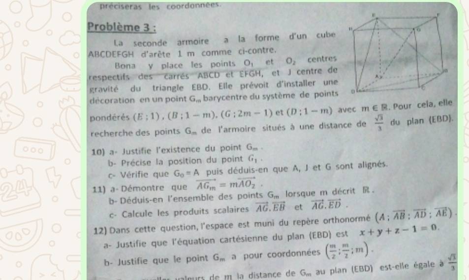 préciseras les coordonnées
Problème 3 :
a
La seconde armoire a la forme d'un cube
ABCDEFGH d'arête 1 m comme ci-contre.
Bona y place les points O_1 et O_2 centres
respectifs des carrés ABCD et EFGH, et J centre de
gravité du triangle EBD. Elle prévoit d'installer une
décoration en un point G_m barycentre du système de points
pondérés (E;1),(B;1-m),(G;2m-1) et (D:1-m) avec m∈ R. Pour cela, elle
recherche des points G_m de l'armoire situés à une distance de  sqrt(3)/3  du plan EBD.
○○0 10) a- Justifie l'existence du point G_m.
b- Précise la position du point G_1.
c- Vérifie que G_o=A puis déduis-en que A, J et G sont alignés.
11) a- Démontre que vector AG_m=mvector AO_2.
b- Déduis-en l'ensemble des points G,,, lorsque m décrit R .
c- Calcule les produits scalaires vector AG.vector EB et vector AG.vector ED.
12) Dans cette question, l'espace est muni du repère orthonormé (A;vector AB;vector AD;vector AE).
a- Justifie que l'équation cartésienne du plan (EBD) est x+y+z-1=0.
b- Justifie que le point G_m a pour coordonnées ( m/2 ; m/2 ;m).
alœrs de m la distance de G_m au plan (EBD) est-elle égale à  sqrt(3)/3 