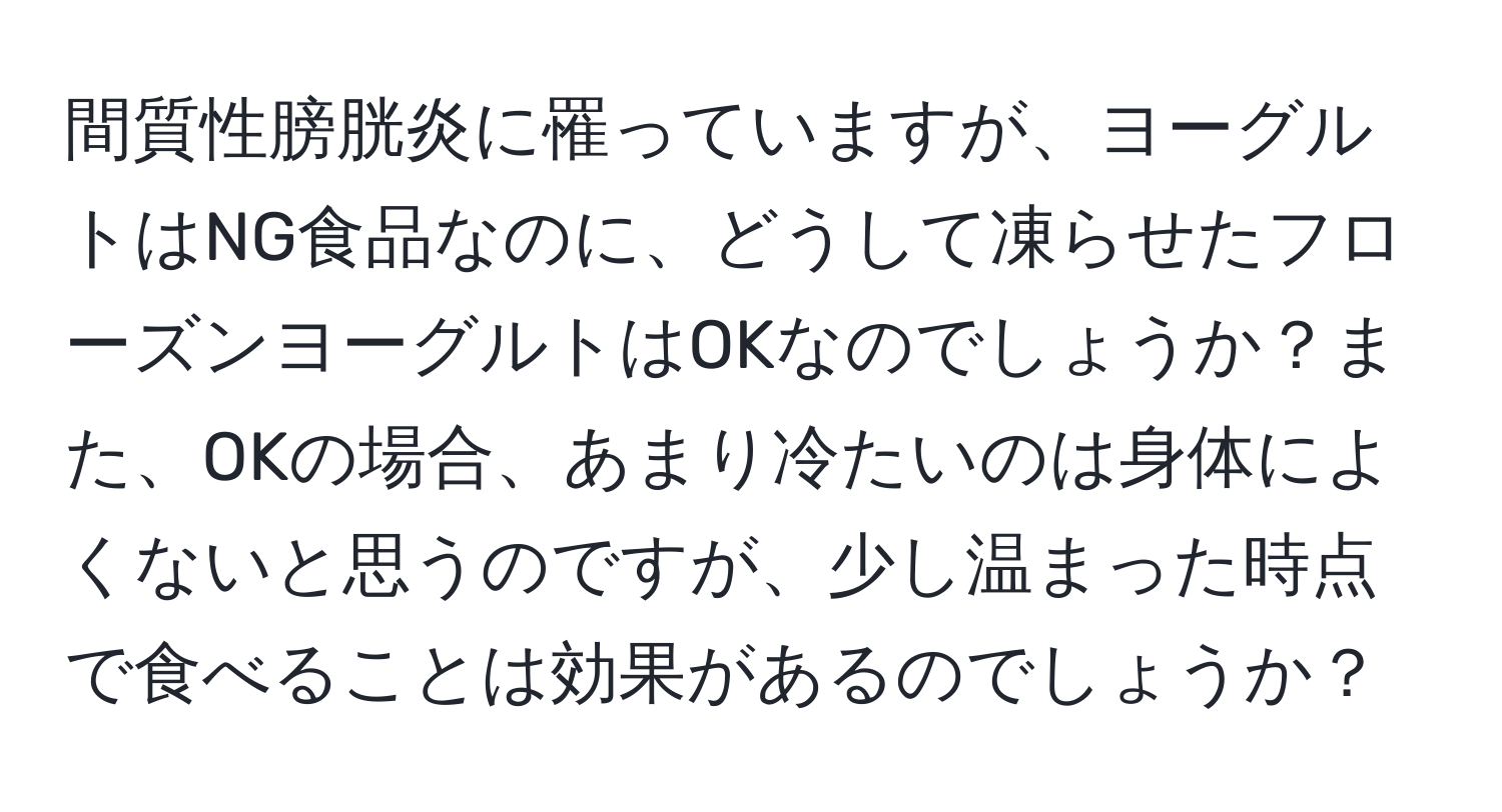 間質性膀胱炎に罹っていますが、ヨーグルトはNG食品なのに、どうして凍らせたフローズンヨーグルトはOKなのでしょうか？また、OKの場合、あまり冷たいのは身体によくないと思うのですが、少し温まった時点で食べることは効果があるのでしょうか？