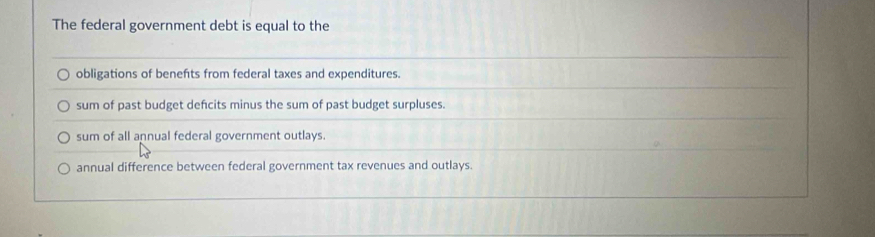 The federal government debt is equal to the
obligations of benefts from federal taxes and expenditures.
sum of past budget defcits minus the sum of past budget surpluses.
sum of all annual federal government outlays.
annual difference between federal government tax revenues and outlays.