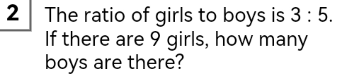 The ratio of girls to boys is 3:5. 
If there are 9 girls, how many 
boys are there?