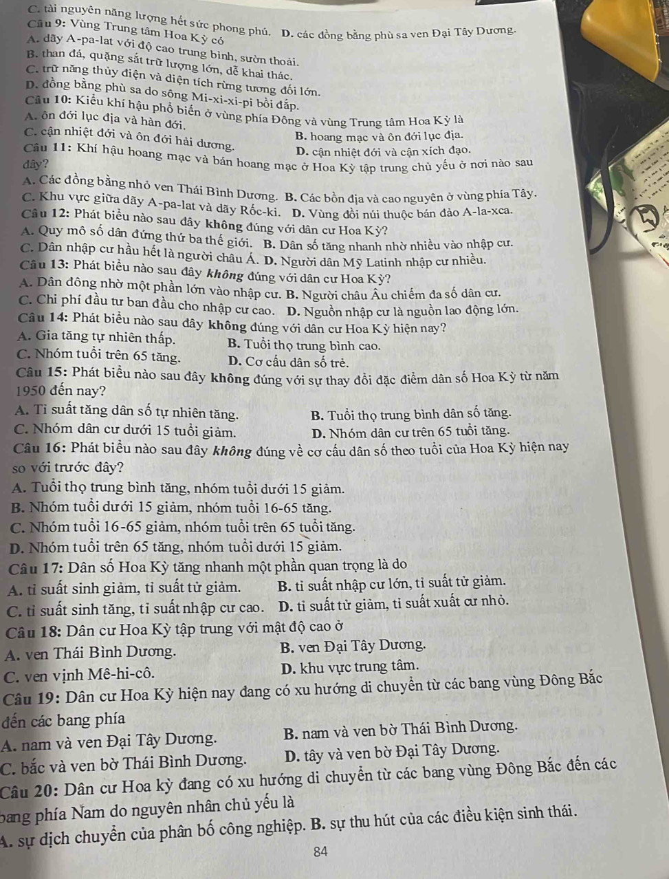 C. tài nguyên năng lượng hết sức phong phú. D. các đồng bằng phù sa ven Đại Tây Dương
Cầu 9: Vùng Trung tâm Hoa Kỳ có
A. dãy A-pa-lat với độ cao trung bình, sườn thoải.
B. than đá, quặng sắt trữ lượng lớn, dễ khai thác.
C. trữ năng thủy điện và diện tích rừng tương đối lớn.
D. đồng bằng phù sa do sông Mi-xi-xi-pi bồi đắp.
Cầu 10: Kiểu khí hậu phổ biến ở vùng phía Đông và vùng Trung tâm Hoa Kỳ là
A. ôn đới lục địa và hàn đới,
B. hoang mạc và ôn đới lục địa.
C. cận nhiệt đới và ôn đới hải dương.
D. cận nhiệt đới và cận xích đạo.
Câu 11: Khí hậu hoang mạc và bán hoang mạc ở Hoa Kỳ tập trung chủ yếu ở nơi nào sau
dây?
A. Các đồng bằng nhỏ ven Thái Bình Dương. B. Các bồn địa và cao nguyên ở vùng phía Tây.
C. Khu vực giữa dãy A-pa-lat và dãy Rốc-ki. D. Vùng đồi núi thuộc bán đảo A-la-xca.
Câu 12: Phát biều nào sau đây không đúng với dân cư Hoa Kỳ?
A. Quy mô số dân đứng thứ ba thế giới. B. Dân số tăng nhanh nhờ nhiều vào nhập cư.
C. Dân nhập cư hầu hết là người châu Á. D. Người dân Mỹ Latinh nhập cư nhiều.
Câu 13: Phát biểu nào sau đây không đúng với dân cư Hoa Kỳ?
A. Dân đông nhờ một phần lớn vào nhập cư. B. Người châu Âu chiếm đa số dân cư.
C. Chi phí đầu tư ban đầu cho nhập cư cao. D. Nguồn nhập cư là nguồn lao động lớn.
Câu 14: Phát biều nào sau đây không đúng với dân cư Hoa Kỳ hiện nay?
A. Gia tăng tự nhiên thấp. B. Tuổi thọ trung bình cao.
C. Nhóm tuổi trên 65 tăng. D. Cơ cấu dân số trẻ.
Câu 15: Phát biểu nào sau đây không đúng với sự thay đổi đặc điểm dân số Hoa Kỳ từ năm
1950 đến nay?
A. Tỉ suất tăng dân số tự nhiên tăng. B. Tuổi thọ trung bình dân số tăng.
C. Nhóm dân cư dưới 15 tuổi giảm. D. Nhóm dân cư trên 65 tuổi tăng.
Câu 16: Phát biểu nào sau đây không đúng về cơ cấu dân số theo tuổi của Hoa Kỳ hiện nay
so với trước đây?
A. Tuổi thọ trung bình tăng, nhóm tuổi dưới 15 giảm.
B. Nhóm tuổi dưới 15 giảm, nhóm tuổi 16-65 tăng.
C. Nhóm tuổi 16-65 giảm, nhóm tuổi trên 65 tuổi tăng.
D. Nhóm tuổi trên 65 tăng, nhóm tuổi dưới 15 giảm.
Câu 17: Dân số Hoa Kỳ tăng nhanh một phần quan trọng là do
A. tỉ suất sinh giảm, tỉ suất tử giảm. B. tỉ suất nhập cư lớn, tỉ suất tử giảm.
C. tỉ suất sinh tăng, tỉ suất nhập cư cao. D. tỉ suất tử giảm, tỉ suất xuất cư nhỏ.
Câu 18: Dân cư Hoa Kỳ tập trung với mật độ cao ở
A. ven Thái Bình Dương.  B. ven Đại Tây Dương.
C. ven vịnh Mê-hi-cô. D. khu vực trung tâm.
Câu 19: Dân cư Hoa Kỳ hiện nay đang có xu hướng di chuyển từ các bang vùng Đông Bắc
đến các bang phía
A. nam và ven Đại Tây Dương. B. nam và ven bờ Thái Bình Dương.
C. bắc và ven bờ Thái Bình Dương. D. tây và ven bờ Đại Tây Dương.
Câu 20: Dân cư Hoa kỳ đang có xu hướng di chuyển từ các bang vùng Đông Bắc đến các
bang phía Nam do nguyên nhân chủ yếu là
A. sự dịch chuyển của phân bố công nghiệp. B. sự thu hút của các điều kiện sinh thái.
84