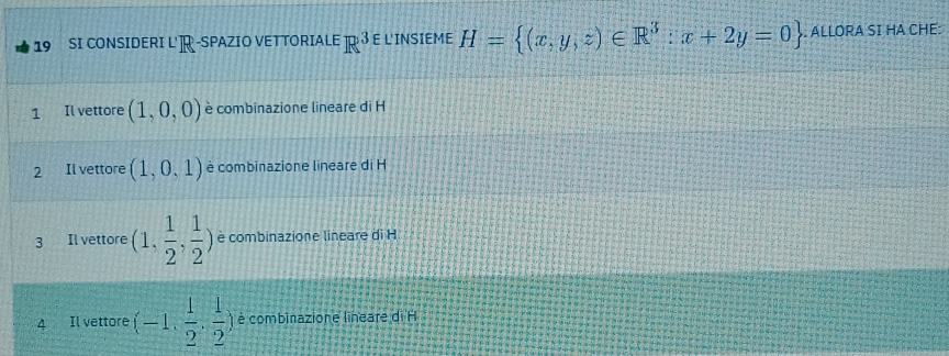 SI CONSIDERI L'R-SPAZIO VETTORIALE R 3 E L'INSIEME H= (x,y,z)∈ R^3:x+2y=0. ALLORA SI HA CHE: 
1 Il vettore (1,0,0) è combinazione lineare di H 
2 Il vettore (1,0,1) è combinazione lineare di H 
3 Il vettore (1, 1/2 , 1/2 ) è combinazione lineare di H 
4 Il vettore (-1, 1/2 , 1/2 ) è combinazione lineare di H