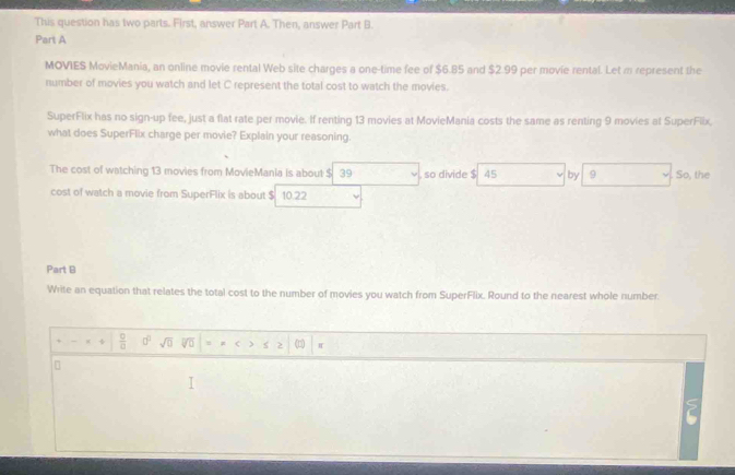 This question has two parts. First, answer Part A. Then, answer Part B. 
Part A 
MOVIES MovieMania, an online movie rental Web site charges a one-time fee of $6.85 and $2.99 per movie rental. Let m represent the 
number of movies you watch and let C represent the total cost to watch the movies. 
SuperFlix has no sign-up fee, just a flat rate per movie. If renting 13 movies at MovieMania costs the same as renting 9 movies at SuperFlix. 
what does SuperFlix charge per movie? Explain your reasoning. 
The cost of watching 13 movies from MovieMania is about $ 39. so divide $ 45 by 9. So, the 
cost of watch a movie from SuperFlix is about $ 10.22
Part B 
Write an equation that relates the total cost to the number of movies you watch from SuperFlix. Round to the nearest whole number. 
+  □ /□   □^(□) sqrt(□ ) vo > (1)