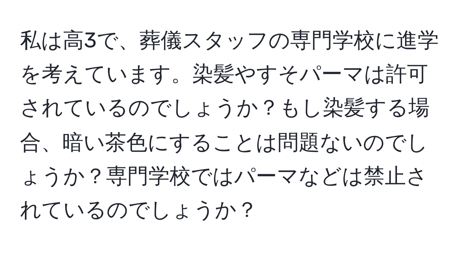 私は高3で、葬儀スタッフの専門学校に進学を考えています。染髪やすそパーマは許可されているのでしょうか？もし染髪する場合、暗い茶色にすることは問題ないのでしょうか？専門学校ではパーマなどは禁止されているのでしょうか？