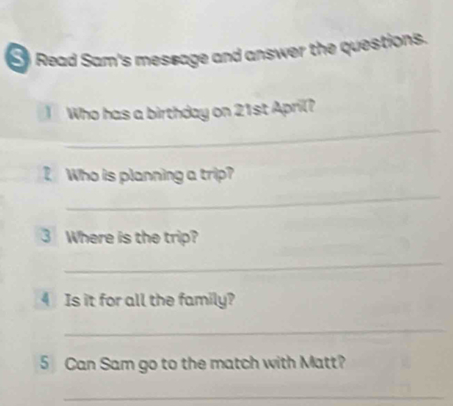 Read Sam's message and answer the questions. 
_ 
Who has a birthday on 21st April? 
Who is planning a trip? 
_ 
3 Where is the trip? 
_ 
4 Is it for all the family? 
_ 
5 Can Sam go to the match with Matt? 
_