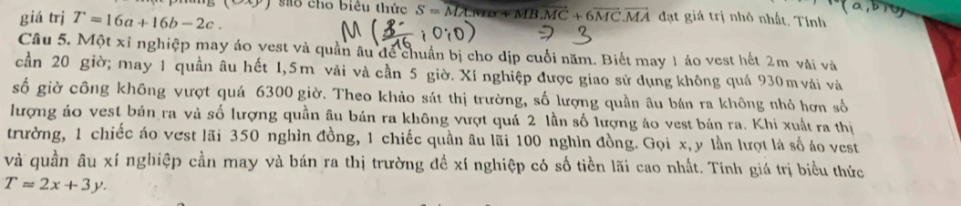 9xy sao cho biêu thức S=vector MA:wRs+MB.MC+6vector MC.vector MA
giá trị T=16a+16b-2c. đạt giá trị nhỏ nhất. Tính 
Câu 5. Một xỉ nghiệp may áo vest và quần âu để chuẩn bị cho dịp cuối năm. Biết may 1 áo vest hết 2m vài và 
cần 20 giờ; may 1 quần âu hết 1,5m vải và cần 5 giờ. Xí nghiệp được giao sử dụng không quá 930m vải và 
số giờ công không vượt quá 6300 giờ. Theo khảo sát thị trường, số lượng quần âu bán ra không nhỏ hơn số 
lượng áo vest bán ra và số lượng quần âu bán ra không vượt quá 2 lần số lượng áo vest bán ra. Khi xuất ra thị 
trường, 1 chiếc áo vest lãi 350 nghìn đồng, 1 chiếc quần âu lãi 100 nghìn đồng. Gọi x, y lần lượt là số áo vest 
và quần âu xí nghiệp cần may và bán ra thị trường đề xí nghiệp có số tiền lãi cao nhất. Tính giá trị biểu thức
T=2x+3y.