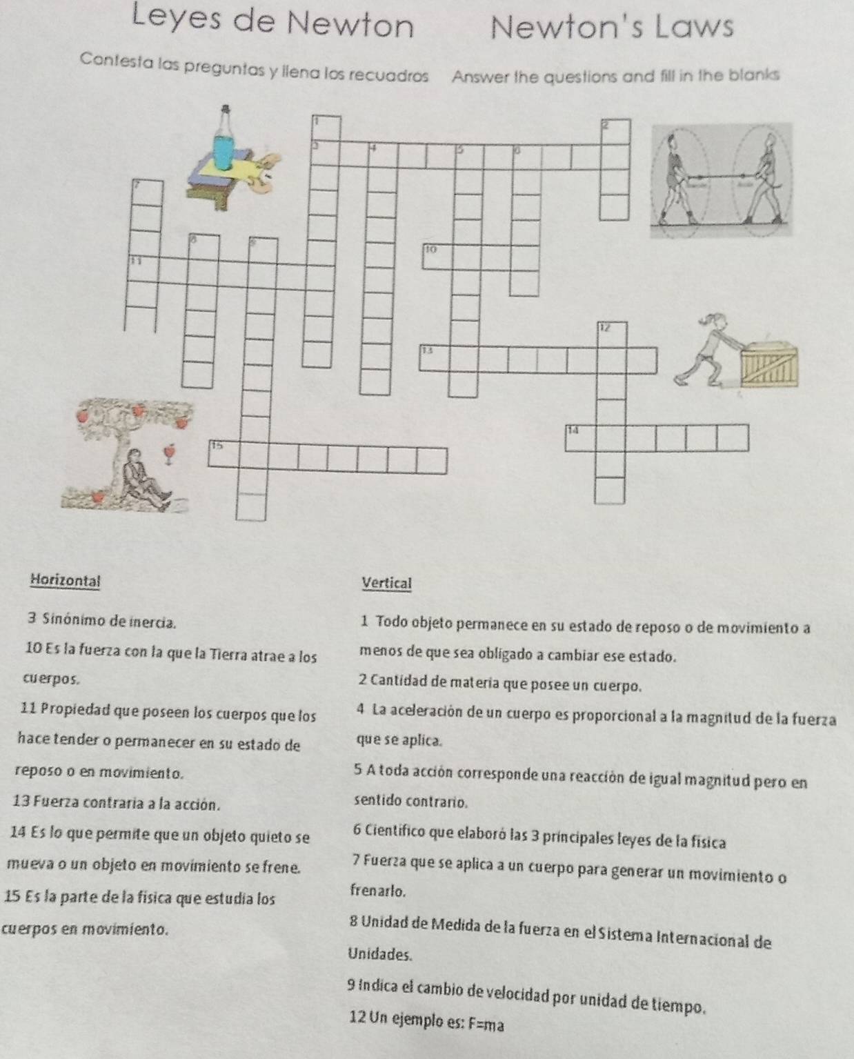 Leyes de Newton Newton's Laws
Contesta las preguntas y llena los recuadros Answer the questions and fill in the blanks
Horizontal Vertical
3 Sinónimo de inercia. 1 Todo objeto permanece en su estado de reposo o de movimiento a
10 Es la fuerza con la que la Tierra atrae a los menos de que sea obligado a cambiar ese estado.
cuerpos.
2 Cantidad de materia que posee un cuerpo.
11 Propiedad que poseen los cuerpos que los 4 La aceleración de un cuerpo es proporcional a la magnitud de la fuerza
hace tender o permanecer en su estado de que se aplica.
reposo o en movimiento.
5 A toda acción corresponde una reacción de igual magnitud pero en
13 Fuerza contraria a la acción.
sentido contrario.
14 Es lo que permite que un objeto quieto se 6 Científico que elaboró las 3 príncipales leyes de la física
mueva o un objeto en movimiento se frene.
7 Fuerza que se aplica a un cuerpo para generar un movimiento o
15 Es la parte de la física que estudia los
fren arlo.
cuerpos en movimiento.
8 Unidad de Medida de la fuerza en el Sistema Internacional de
Unidades.
9 Indica el cambio de velocidad por unidad de tiempo.
12 Un ejemplo es: F=ma