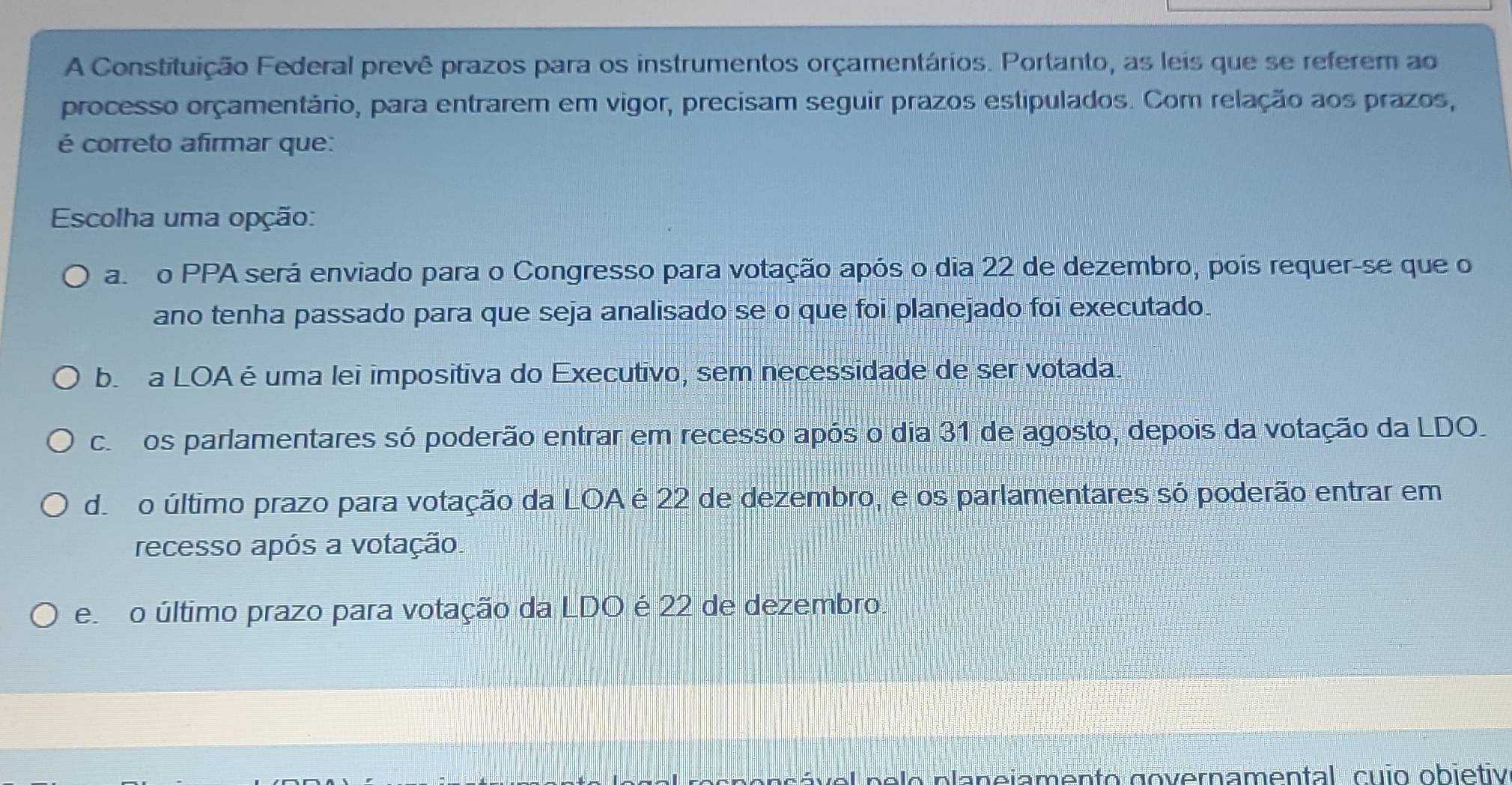 A Constituição Federal prevê prazos para os instrumentos orçamentários. Portanto, as leis que se referem ao
processo orçamentário, para entrarem em vigor, precisam seguir prazos estipulados. Com relação aos prazos,
é correto afirmar que:
Escolha uma opção:
ao PPA será enviado para o Congresso para votação após o dia 22 de dezembro, pois requer-se que o
ano tenha passado para que seja analisado se o que foi planejado foi executado.
be a LOAé uma lei impositiva do Executivo, sem necessidade de ser votada
coos parlamentares só poderão entrar em recesso após o dia 31 de agosto, depois da votação da LDO.
dero último prazo para votação da LOA é 22 de dezembro, e os parlamentares só poderão entrar em
recesso após a votação.
e o último prazo para votação da LDO é 22 de dezembro.
ável pelo planejamento governamental, cuio obiétiv