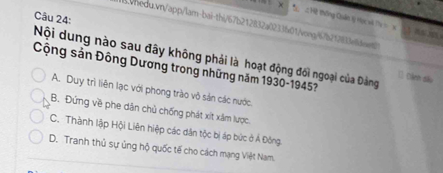 Hệ thống Quân lý Học và Tự c X 
aswhedu.vn/app/lam-bai-thi/67b212832a0233fx01/vong/67b212833eident2
Nội dung nào sau đây không phải là hoạt động đối ngoại của Đảng 1 Định đấo
Cộng sản Đông Dương trong những năm 1930-1945?
A. Duy trì liên lạc với phong trào vô sản các nước.
B. Đứng về phe dân chủ chống phát xít xâm lược.
C. Thành lập Hội Liên hiệp các dân tộc bị áp bức ở Á Đông.
D. Tranh thủ sự ủng hộ quốc tế cho cách mạng Việt Nam.