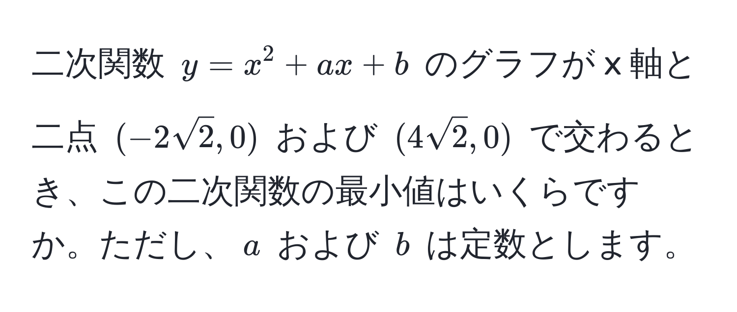 二次関数 $y = x^(2 + ax + b$ のグラフが x 軸と二点 $(-2sqrt(2), 0)$ および $(4sqrt2), 0)$ で交わるとき、この二次関数の最小値はいくらですか。ただし、$a$ および $b$ は定数とします。