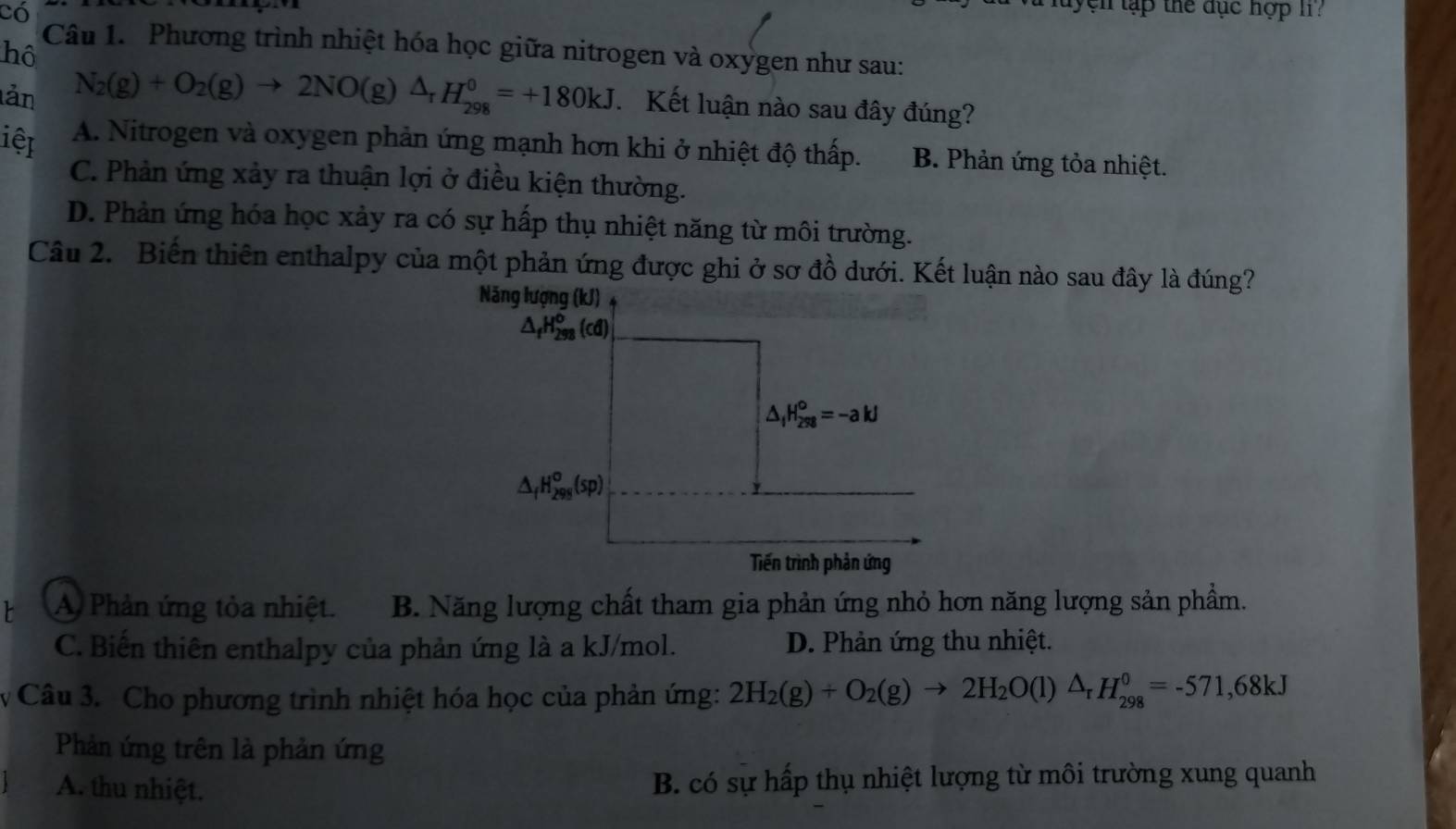 có
n t ậ p the dục hợp l 
hô
Câu 1. Phương trình nhiệt hóa học giữa nitrogen và oxygen như sau:
lản N_2(g)+O_2(g)to 2NO(g)△ _rH_(298)^0=+180kJ Kết luận nào sau đây đúng?
iệt A. Nitrogen và oxygen phản ứng mạnh hơn khi ở nhiệt độ thấp. B. Phản ứng tỏa nhiệt.
C. Phản ứng xảy ra thuận lợi ở điều kiện thường.
D. Phản ứng hóa học xảy ra có sự hấp thụ nhiệt năng từ môi trường.
Câu 2. Biến thiên enthalpy của một phản ứng được ghi ở sơ đồ dưới. Kết luận nào sau đây là đúng?
Năng lượng (kJ)
△ _fH_(298)^o(cd)
△ _1H_(298)^0=-akJ
△ _fH_(298)°(sp)
Tiến trình phản ứng
A Phản ứng tỏa nhiệt. B. Năng lượng chất tham gia phản ứng nhỏ hơn năng lượng sản phẩm.
C. Biến thiên enthalpy của phản ứng là a kJ/mol. D. Phản ứng thu nhiệt.
v Câu 3. Cho phương trình nhiệt hóa học của phản ứng: 2H_2(g)+O_2(g)to 2H_2O(l)△ _rH_(298)^0=-571, 68kJ
Phản ứng trên là phản ứng
A. thu nhiệt. B. có sự hấp thụ nhiệt lượng từ môi trường xung quanh