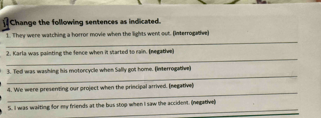 Change the following sentences as indicated. 
1. They were watching a horror movie when the lights went out. (interrogative) 
_ 
_ 
2. Karla was painting the fence when it started to rain. (negative) 
_ 
3. Ted was washing his motorcycle when Sally got home. (interrogative) 
_ 
4. We were presenting our project when the principal arrived. (negative) 
_ 
5. I was waiting for my friends at the bus stop when I saw the accident. (negative)