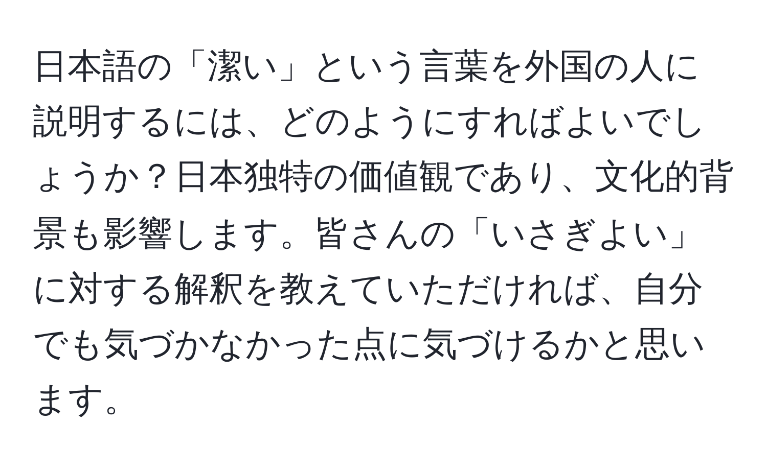 日本語の「潔い」という言葉を外国の人に説明するには、どのようにすればよいでしょうか？日本独特の価値観であり、文化的背景も影響します。皆さんの「いさぎよい」に対する解釈を教えていただければ、自分でも気づかなかった点に気づけるかと思います。