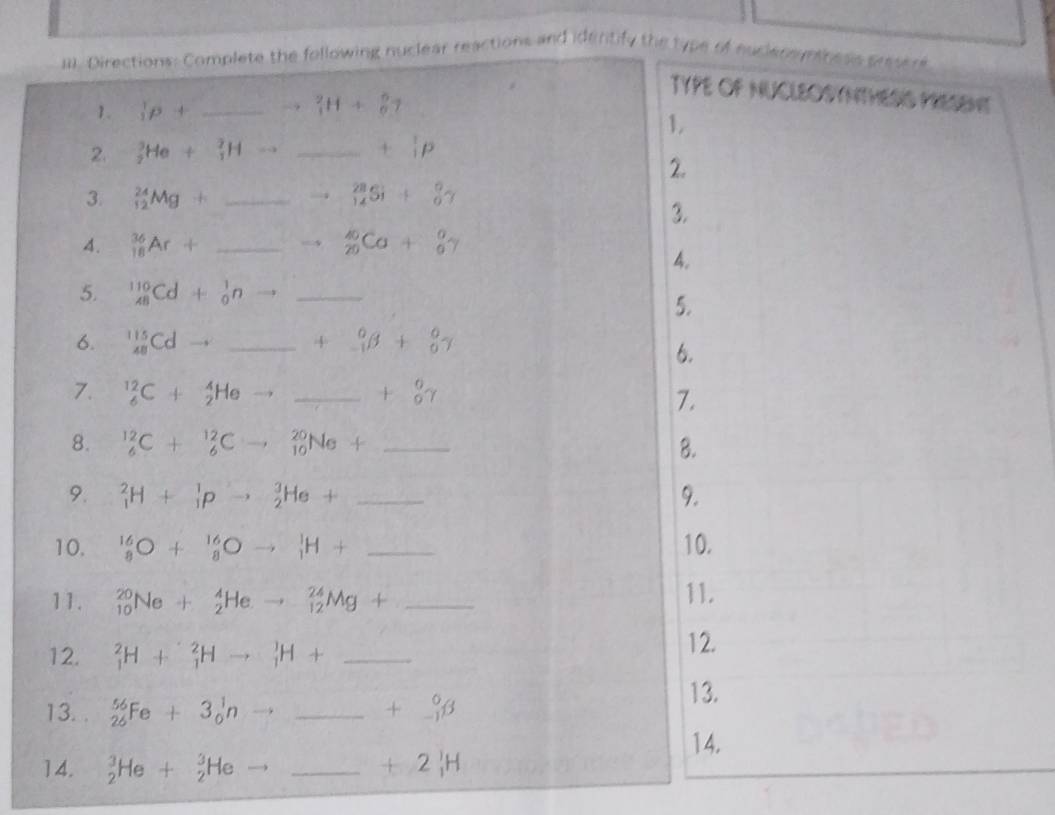 Directions: Complete the following nuclear reactions and idertify the type of nuclensyiness prssere
TYPE OF NUCLEOSYNTHESIS PRESENE
1. (p+ _ to _1)^2H+_0^(6
1.
2. _2^3He+_1^2Hto _ +beginarray)r 1 iendarray p
2.
3. _(12)^(24)Mg+ _ _(14)^(28)Si+_0^(0gamma
3.
4. _(18)^(36)Ar+ _ to _(20)^(40)Ca+_6^0gamma
4.
5. _(48)^(110)Cd+_0^1n to _
5.
6. _(48)^(115)Cdto _ + _0) -1endarray beta +beginarrayr 0endarray
6.
7. _6^((12)C+_2^4Heto _ ) _ +beginarrayr 0 0endarray gamma
7.
8. _6^((12)C+_6^(12)Cto _(10)^(20)Ne+ _8.
9. _1^2H+_1^1pto _2^3He+ _9.
10. ^16)_8O+^16_8Oto _1^(1H+ _10.
11. _(10)^(20)Ne+_2^4Heto _(12)^(24)Mg+ _11.
12. _1^2H+_1^2Hto _1^1H+ _
12.
13. . _(26)^(56)Fe+3_0^1nto _ +beginarray)r 0 -1endarray beta
13.
14. _2^(3He+_2^3He to _
+2_1)H
14.