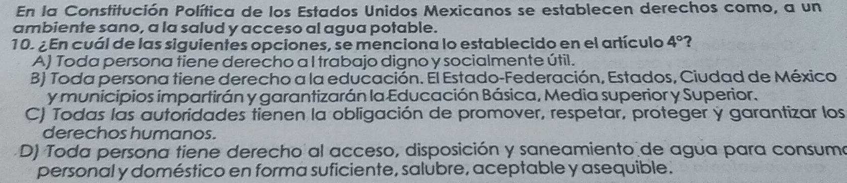 En la Constitución Política de los Estados Unidos Mexicanos se establecen derechos como, a un
ambiente sano, a la salud y acceso al agua potable.
10. ¿En cuál de las siguientes opciones, se menciona lo establecido en el artículo 4° ?
A) Toda persona tiene derecho a I trabajo digno y socialmente útil.
B) Toda persona tiene derecho a la educación. El Estado-Federación, Estados, Ciudad de México
y municipios impartirán y garantizarán la Educación Básica, Media superior y Superior.
C) Todas las autoridades tienen la obligación de promover, respetar, proteger y garantizar los
derechos humanos.
D) Toda persona tiene derecho al acceso, disposición y saneamiento de agua para consuma
personal y doméstico en forma suficiente, salubre, aceptable y asequible.