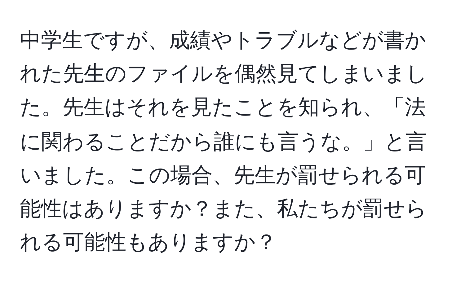 中学生ですが、成績やトラブルなどが書かれた先生のファイルを偶然見てしまいました。先生はそれを見たことを知られ、「法に関わることだから誰にも言うな。」と言いました。この場合、先生が罰せられる可能性はありますか？また、私たちが罰せられる可能性もありますか？