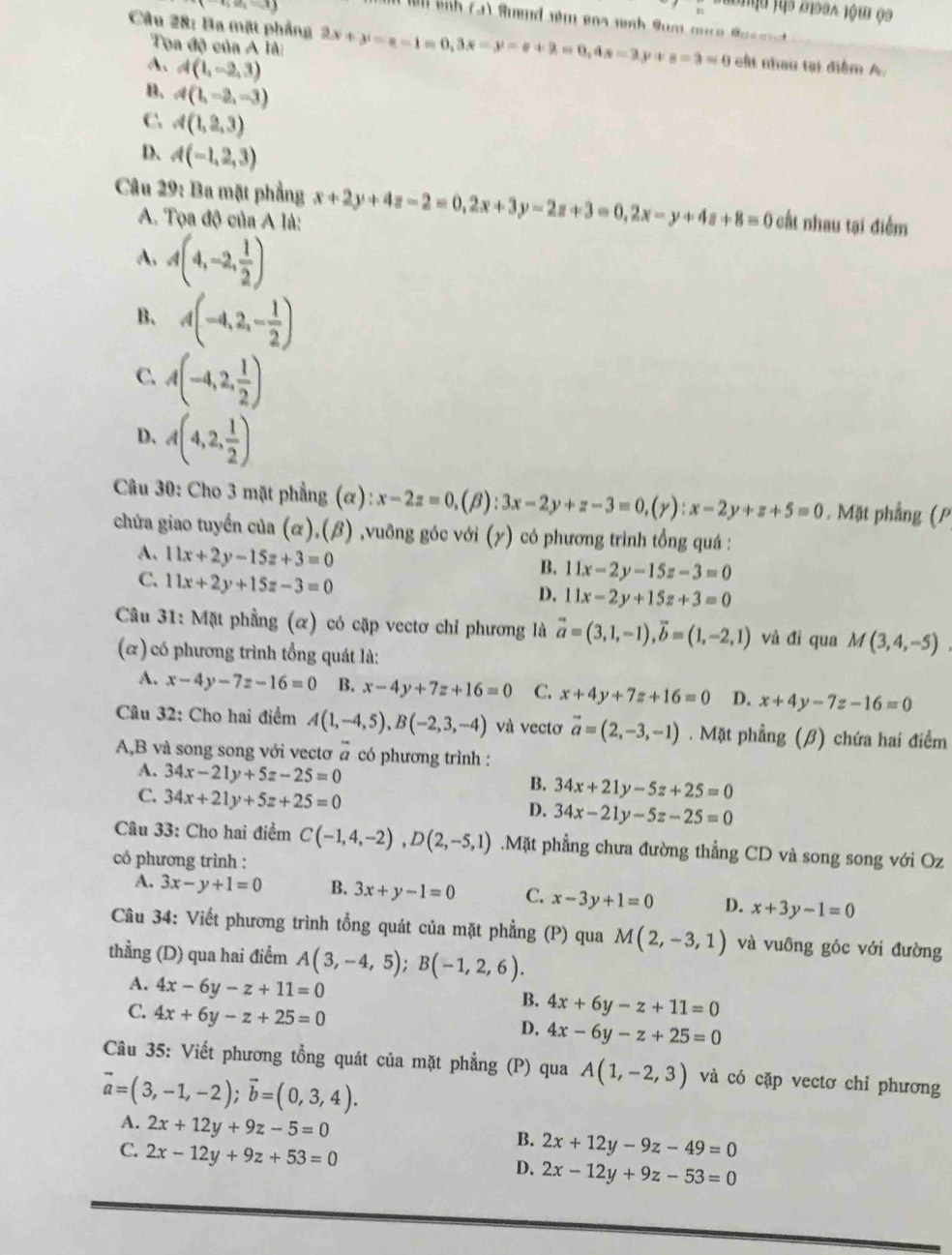 (7,9)
u js oidsa jóu 09
Câu 28: Ba mật phẳng 2x+y=z-z=1=0,3x-y=z+2=0,4s=y+z=3=0 cất nhau tại điểm A.
Tọa độ của A là:
A、 A(1,-2,3)
B. 4(1,-2,-3)
C A(1,2,3)
D、 A(-1,2,3)
Câu 29: Ba mặt phẳng x+2y+4z-2=0,2x+3y-2z+3=0,2x-y+4z+8=0 cất nhau tại điểm
A. Tọa độ của A là:
A. A(4,-2, 1/2 )
B、 A(-4,2,- 1/2 )
C. A(-4,2, 1/2 )
D. A(4,2, 1/2 )
Câu 30: Cho 3 mặt phẳng (α) x-2z=0,(beta ):3x-2y+z-3=0,(gamma ):x-2y+z+5=0. Mặt phẳng (P
chửa giao tuyển của (α),(β) ,vuông góc với (γ) có phương trình tồng quá :
A. 11x+2y-15z+3=0
B. 11x-2y-15z-3=0
C. 11x+2y+15z-3=0
D. 11x-2y+15z+3=0
Câu 31: Mặt phẳng (α) có cặp vectơ chỉ phương là vector a=(3,1,-1),vector b=(1,-2,1) và đì qua M(3,4,-5)
(e) có phương trình tổng quát là:
A. x-4y-7z-16=0 B. x-4y+7z+16=0 C. x+4y+7z+16=0 D. x+4y-7z-16=0
Câu 32: Cho hai điểm A(1,-4,5),B(-2,3,-4) và vectơ vector a=(2,-3,-1). Mặt phẳng (β) chứa hai điểm
?
A,B và song song với vectơ # có phương trình :
A. 34x-21y+5z-25=0
C. 34x+21y+5z+25=0
B. 34x+21y-5z+25=0
D. 34x-21y-5z-25=0
Câu 33: Cho hai điểm C(-1,4,-2),D(2,-5,1).Mặt phẳng chưa đường thẳng CD và song song với Oz
có phương trình :
A. 3x-y+1=0 B. 3x+y-1=0 C. x-3y+1=0 D. x+3y-1=0
Câu 34: Viết phương trình tổng quát của mặt phẳng (P) qua M(2,-3,1) và vuông góc với đường
thẳng (D) qua hai điểm A(3,-4,5);B(-1,2,6).
A. 4x-6y-z+11=0
B. 4x+6y-z+11=0
C. 4x+6y-z+25=0
D. 4x-6y-z+25=0
Câu 35: Viết phương tổng quát của mặt phẳng (P) qua A(1,-2,3) và có cặp vectơ chỉ phương
vector a=(3,-1,-2);vector b=(0,3,4).
A. 2x+12y+9z-5=0
B. 2x+12y-9z-49=0
C. 2x-12y+9z+53=0 2x-12y+9z-53=0
D.